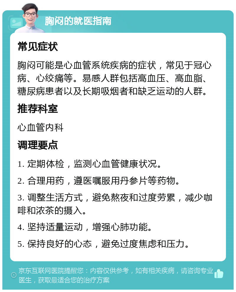 胸闷的就医指南 常见症状 胸闷可能是心血管系统疾病的症状，常见于冠心病、心绞痛等。易感人群包括高血压、高血脂、糖尿病患者以及长期吸烟者和缺乏运动的人群。 推荐科室 心血管内科 调理要点 1. 定期体检，监测心血管健康状况。 2. 合理用药，遵医嘱服用丹参片等药物。 3. 调整生活方式，避免熬夜和过度劳累，减少咖啡和浓茶的摄入。 4. 坚持适量运动，增强心肺功能。 5. 保持良好的心态，避免过度焦虑和压力。