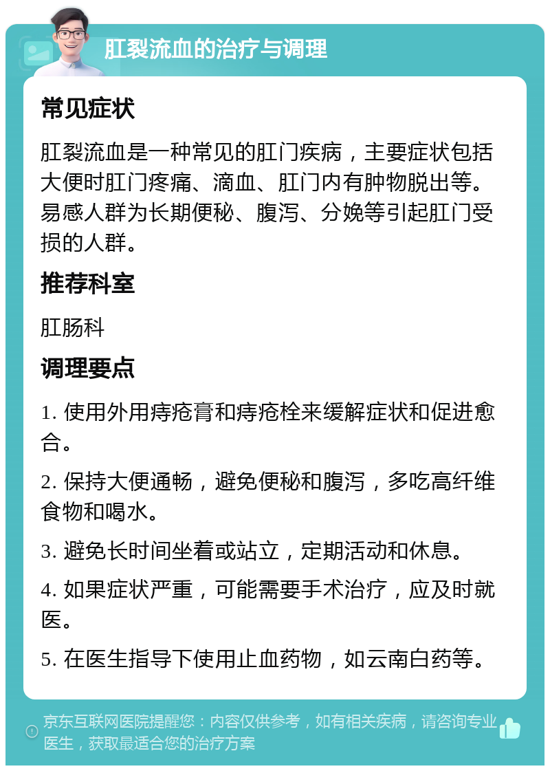 肛裂流血的治疗与调理 常见症状 肛裂流血是一种常见的肛门疾病，主要症状包括大便时肛门疼痛、滴血、肛门内有肿物脱出等。易感人群为长期便秘、腹泻、分娩等引起肛门受损的人群。 推荐科室 肛肠科 调理要点 1. 使用外用痔疮膏和痔疮栓来缓解症状和促进愈合。 2. 保持大便通畅，避免便秘和腹泻，多吃高纤维食物和喝水。 3. 避免长时间坐着或站立，定期活动和休息。 4. 如果症状严重，可能需要手术治疗，应及时就医。 5. 在医生指导下使用止血药物，如云南白药等。