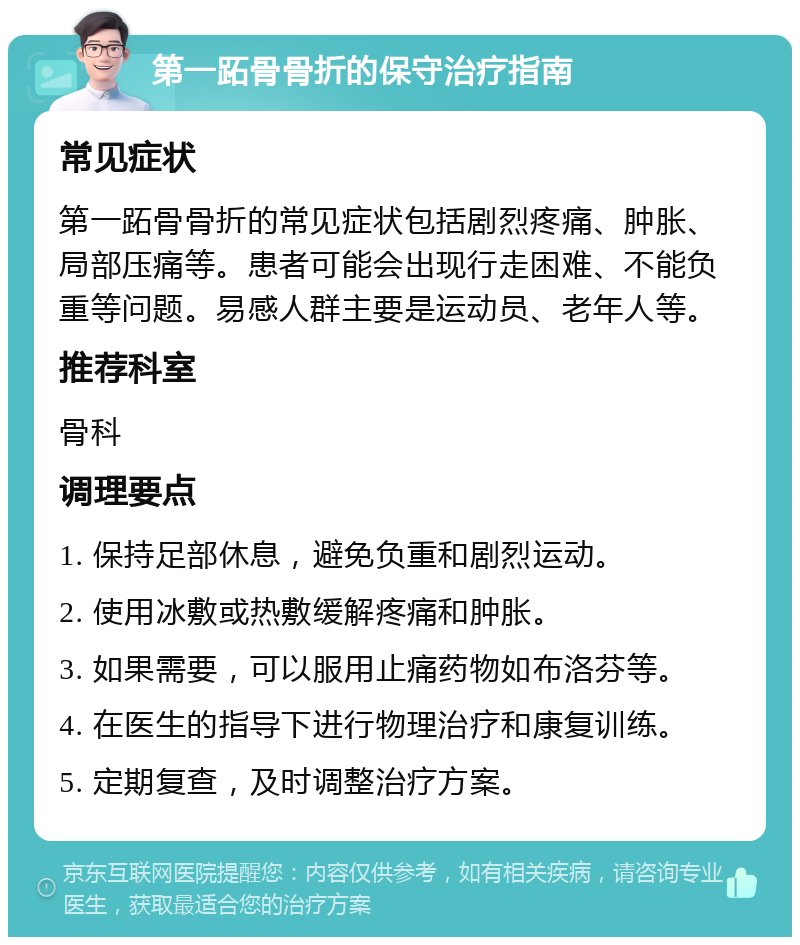 第一跖骨骨折的保守治疗指南 常见症状 第一跖骨骨折的常见症状包括剧烈疼痛、肿胀、局部压痛等。患者可能会出现行走困难、不能负重等问题。易感人群主要是运动员、老年人等。 推荐科室 骨科 调理要点 1. 保持足部休息，避免负重和剧烈运动。 2. 使用冰敷或热敷缓解疼痛和肿胀。 3. 如果需要，可以服用止痛药物如布洛芬等。 4. 在医生的指导下进行物理治疗和康复训练。 5. 定期复查，及时调整治疗方案。