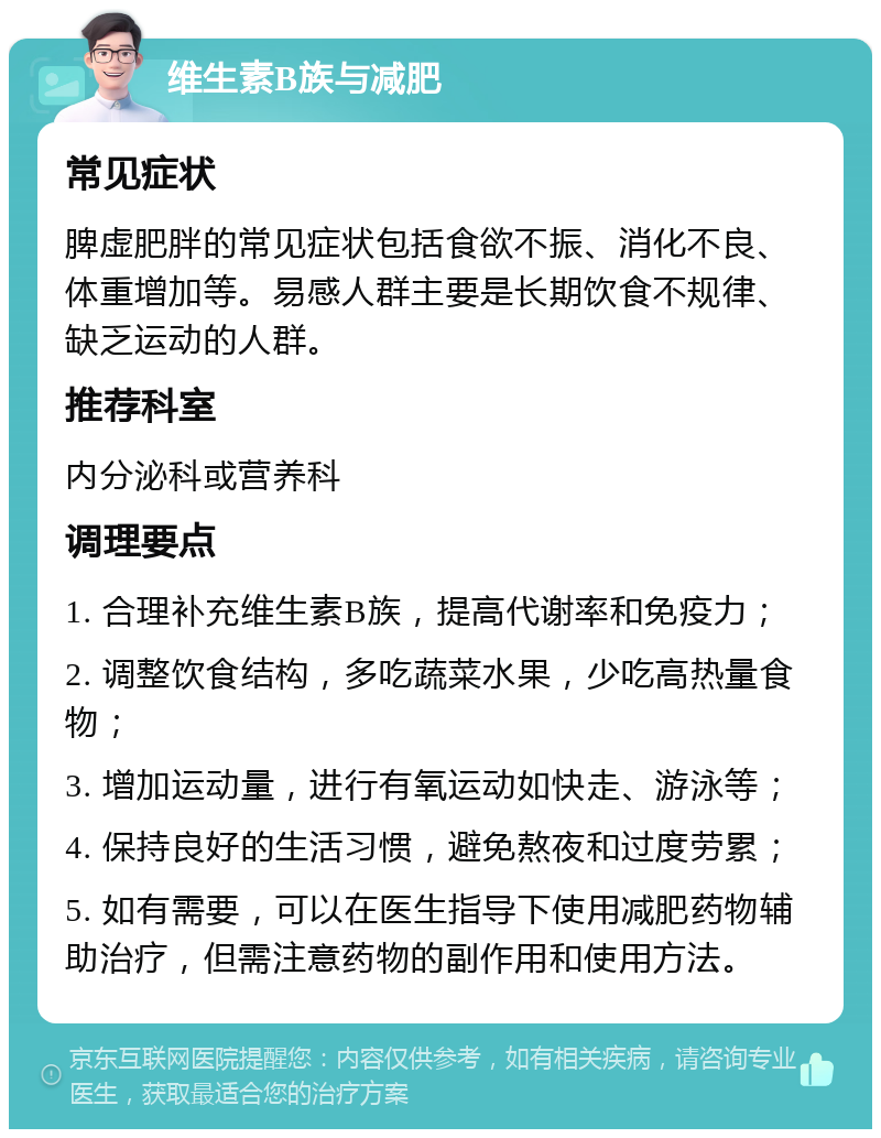 维生素B族与减肥 常见症状 脾虚肥胖的常见症状包括食欲不振、消化不良、体重增加等。易感人群主要是长期饮食不规律、缺乏运动的人群。 推荐科室 内分泌科或营养科 调理要点 1. 合理补充维生素B族，提高代谢率和免疫力； 2. 调整饮食结构，多吃蔬菜水果，少吃高热量食物； 3. 增加运动量，进行有氧运动如快走、游泳等； 4. 保持良好的生活习惯，避免熬夜和过度劳累； 5. 如有需要，可以在医生指导下使用减肥药物辅助治疗，但需注意药物的副作用和使用方法。