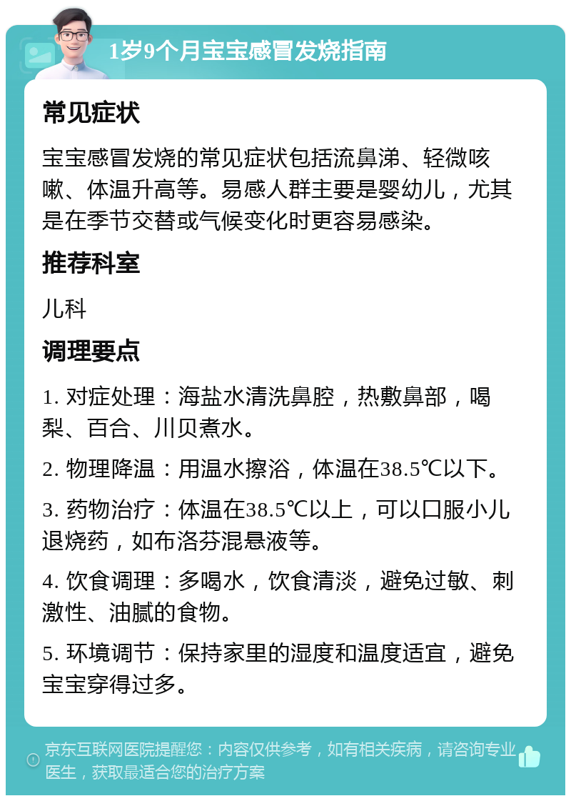 1岁9个月宝宝感冒发烧指南 常见症状 宝宝感冒发烧的常见症状包括流鼻涕、轻微咳嗽、体温升高等。易感人群主要是婴幼儿，尤其是在季节交替或气候变化时更容易感染。 推荐科室 儿科 调理要点 1. 对症处理：海盐水清洗鼻腔，热敷鼻部，喝梨、百合、川贝煮水。 2. 物理降温：用温水擦浴，体温在38.5℃以下。 3. 药物治疗：体温在38.5℃以上，可以口服小儿退烧药，如布洛芬混悬液等。 4. 饮食调理：多喝水，饮食清淡，避免过敏、刺激性、油腻的食物。 5. 环境调节：保持家里的湿度和温度适宜，避免宝宝穿得过多。