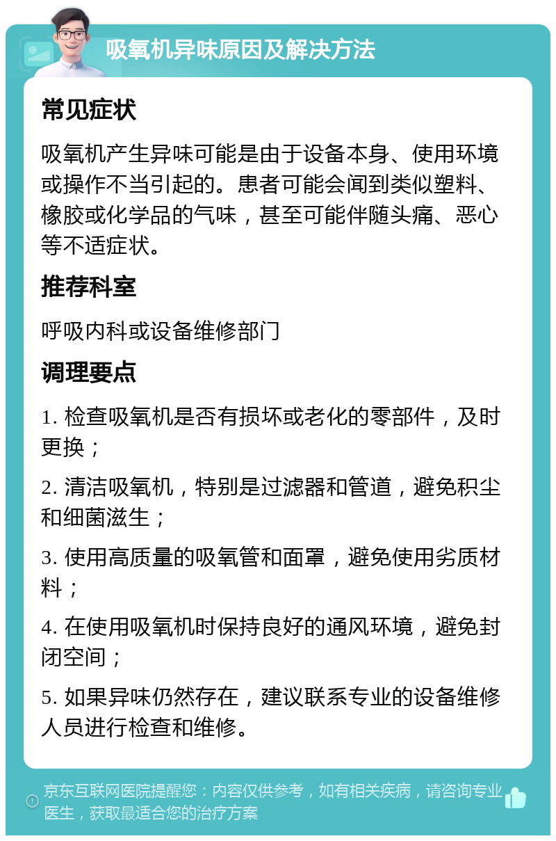 吸氧机异味原因及解决方法 常见症状 吸氧机产生异味可能是由于设备本身、使用环境或操作不当引起的。患者可能会闻到类似塑料、橡胶或化学品的气味，甚至可能伴随头痛、恶心等不适症状。 推荐科室 呼吸内科或设备维修部门 调理要点 1. 检查吸氧机是否有损坏或老化的零部件，及时更换； 2. 清洁吸氧机，特别是过滤器和管道，避免积尘和细菌滋生； 3. 使用高质量的吸氧管和面罩，避免使用劣质材料； 4. 在使用吸氧机时保持良好的通风环境，避免封闭空间； 5. 如果异味仍然存在，建议联系专业的设备维修人员进行检查和维修。