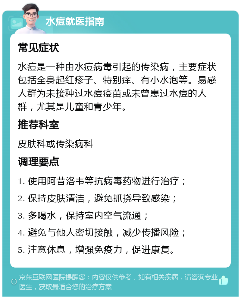 水痘就医指南 常见症状 水痘是一种由水痘病毒引起的传染病，主要症状包括全身起红疹子、特别痒、有小水泡等。易感人群为未接种过水痘疫苗或未曾患过水痘的人群，尤其是儿童和青少年。 推荐科室 皮肤科或传染病科 调理要点 1. 使用阿昔洛韦等抗病毒药物进行治疗； 2. 保持皮肤清洁，避免抓挠导致感染； 3. 多喝水，保持室内空气流通； 4. 避免与他人密切接触，减少传播风险； 5. 注意休息，增强免疫力，促进康复。