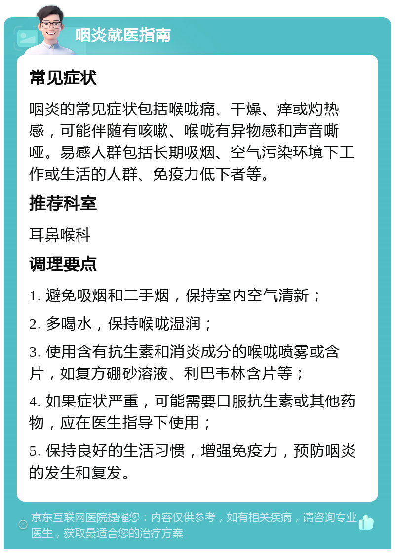 咽炎就医指南 常见症状 咽炎的常见症状包括喉咙痛、干燥、痒或灼热感，可能伴随有咳嗽、喉咙有异物感和声音嘶哑。易感人群包括长期吸烟、空气污染环境下工作或生活的人群、免疫力低下者等。 推荐科室 耳鼻喉科 调理要点 1. 避免吸烟和二手烟，保持室内空气清新； 2. 多喝水，保持喉咙湿润； 3. 使用含有抗生素和消炎成分的喉咙喷雾或含片，如复方硼砂溶液、利巴韦林含片等； 4. 如果症状严重，可能需要口服抗生素或其他药物，应在医生指导下使用； 5. 保持良好的生活习惯，增强免疫力，预防咽炎的发生和复发。