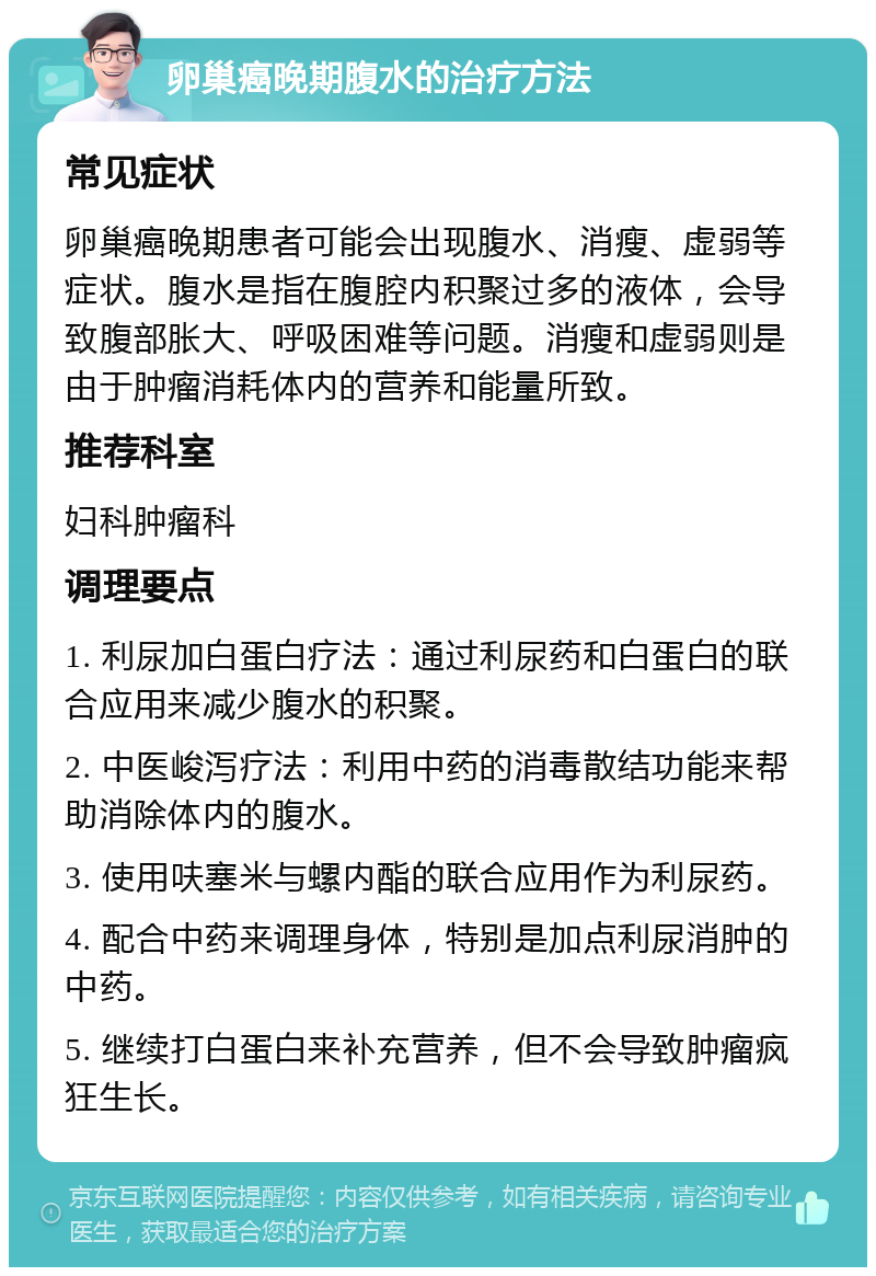 卵巢癌晚期腹水的治疗方法 常见症状 卵巢癌晚期患者可能会出现腹水、消瘦、虚弱等症状。腹水是指在腹腔内积聚过多的液体，会导致腹部胀大、呼吸困难等问题。消瘦和虚弱则是由于肿瘤消耗体内的营养和能量所致。 推荐科室 妇科肿瘤科 调理要点 1. 利尿加白蛋白疗法：通过利尿药和白蛋白的联合应用来减少腹水的积聚。 2. 中医峻泻疗法：利用中药的消毒散结功能来帮助消除体内的腹水。 3. 使用呋塞米与螺内酯的联合应用作为利尿药。 4. 配合中药来调理身体，特别是加点利尿消肿的中药。 5. 继续打白蛋白来补充营养，但不会导致肿瘤疯狂生长。