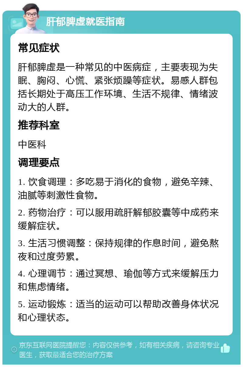 肝郁脾虚就医指南 常见症状 肝郁脾虚是一种常见的中医病症，主要表现为失眠、胸闷、心慌、紧张烦躁等症状。易感人群包括长期处于高压工作环境、生活不规律、情绪波动大的人群。 推荐科室 中医科 调理要点 1. 饮食调理：多吃易于消化的食物，避免辛辣、油腻等刺激性食物。 2. 药物治疗：可以服用疏肝解郁胶囊等中成药来缓解症状。 3. 生活习惯调整：保持规律的作息时间，避免熬夜和过度劳累。 4. 心理调节：通过冥想、瑜伽等方式来缓解压力和焦虑情绪。 5. 运动锻炼：适当的运动可以帮助改善身体状况和心理状态。