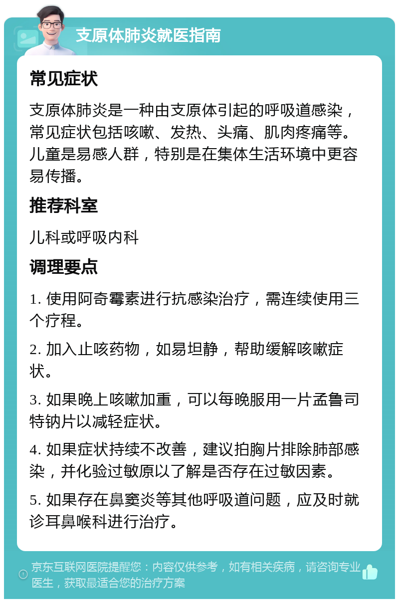 支原体肺炎就医指南 常见症状 支原体肺炎是一种由支原体引起的呼吸道感染，常见症状包括咳嗽、发热、头痛、肌肉疼痛等。儿童是易感人群，特别是在集体生活环境中更容易传播。 推荐科室 儿科或呼吸内科 调理要点 1. 使用阿奇霉素进行抗感染治疗，需连续使用三个疗程。 2. 加入止咳药物，如易坦静，帮助缓解咳嗽症状。 3. 如果晚上咳嗽加重，可以每晚服用一片孟鲁司特钠片以减轻症状。 4. 如果症状持续不改善，建议拍胸片排除肺部感染，并化验过敏原以了解是否存在过敏因素。 5. 如果存在鼻窦炎等其他呼吸道问题，应及时就诊耳鼻喉科进行治疗。