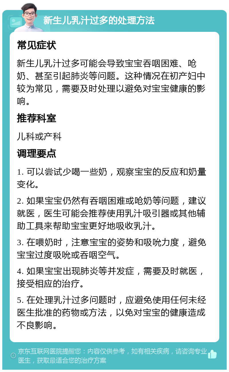 新生儿乳汁过多的处理方法 常见症状 新生儿乳汁过多可能会导致宝宝吞咽困难、呛奶、甚至引起肺炎等问题。这种情况在初产妇中较为常见，需要及时处理以避免对宝宝健康的影响。 推荐科室 儿科或产科 调理要点 1. 可以尝试少喝一些奶，观察宝宝的反应和奶量变化。 2. 如果宝宝仍然有吞咽困难或呛奶等问题，建议就医，医生可能会推荐使用乳汁吸引器或其他辅助工具来帮助宝宝更好地吸收乳汁。 3. 在喂奶时，注意宝宝的姿势和吸吮力度，避免宝宝过度吸吮或吞咽空气。 4. 如果宝宝出现肺炎等并发症，需要及时就医，接受相应的治疗。 5. 在处理乳汁过多问题时，应避免使用任何未经医生批准的药物或方法，以免对宝宝的健康造成不良影响。