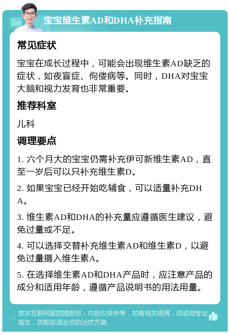 宝宝维生素AD和DHA补充指南 常见症状 宝宝在成长过程中，可能会出现维生素AD缺乏的症状，如夜盲症、佝偻病等。同时，DHA对宝宝大脑和视力发育也非常重要。 推荐科室 儿科 调理要点 1. 六个月大的宝宝仍需补充伊可新维生素AD，直至一岁后可以只补充维生素D。 2. 如果宝宝已经开始吃辅食，可以适量补充DHA。 3. 维生素AD和DHA的补充量应遵循医生建议，避免过量或不足。 4. 可以选择交替补充维生素AD和维生素D，以避免过量摄入维生素A。 5. 在选择维生素AD和DHA产品时，应注意产品的成分和适用年龄，遵循产品说明书的用法用量。