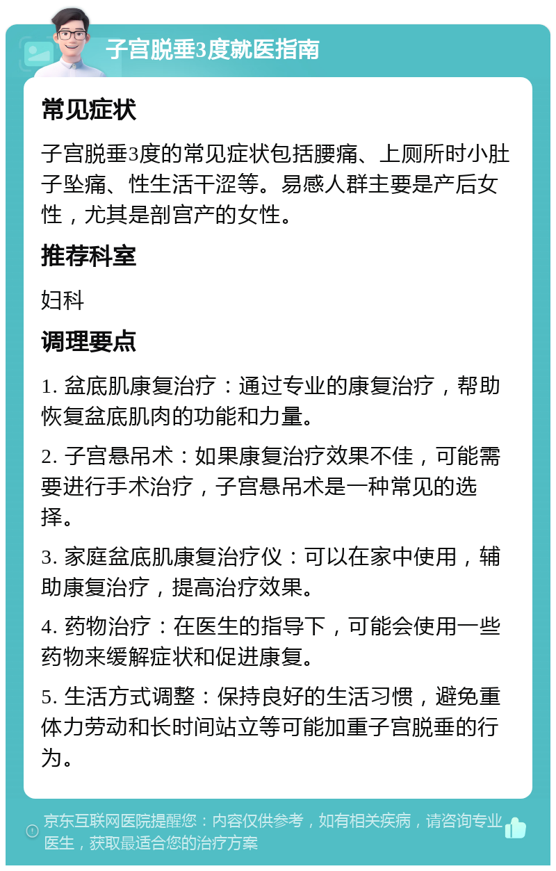 子宫脱垂3度就医指南 常见症状 子宫脱垂3度的常见症状包括腰痛、上厕所时小肚子坠痛、性生活干涩等。易感人群主要是产后女性，尤其是剖宫产的女性。 推荐科室 妇科 调理要点 1. 盆底肌康复治疗：通过专业的康复治疗，帮助恢复盆底肌肉的功能和力量。 2. 子宫悬吊术：如果康复治疗效果不佳，可能需要进行手术治疗，子宫悬吊术是一种常见的选择。 3. 家庭盆底肌康复治疗仪：可以在家中使用，辅助康复治疗，提高治疗效果。 4. 药物治疗：在医生的指导下，可能会使用一些药物来缓解症状和促进康复。 5. 生活方式调整：保持良好的生活习惯，避免重体力劳动和长时间站立等可能加重子宫脱垂的行为。