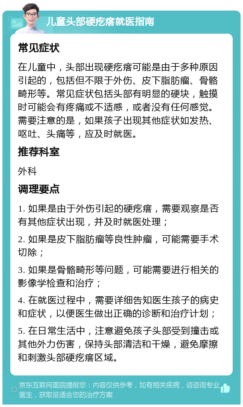 儿童头部硬疙瘩就医指南 常见症状 在儿童中，头部出现硬疙瘩可能是由于多种原因引起的，包括但不限于外伤、皮下脂肪瘤、骨骼畸形等。常见症状包括头部有明显的硬块，触摸时可能会有疼痛或不适感，或者没有任何感觉。需要注意的是，如果孩子出现其他症状如发热、呕吐、头痛等，应及时就医。 推荐科室 外科 调理要点 1. 如果是由于外伤引起的硬疙瘩，需要观察是否有其他症状出现，并及时就医处理； 2. 如果是皮下脂肪瘤等良性肿瘤，可能需要手术切除； 3. 如果是骨骼畸形等问题，可能需要进行相关的影像学检查和治疗； 4. 在就医过程中，需要详细告知医生孩子的病史和症状，以便医生做出正确的诊断和治疗计划； 5. 在日常生活中，注意避免孩子头部受到撞击或其他外力伤害，保持头部清洁和干燥，避免摩擦和刺激头部硬疙瘩区域。