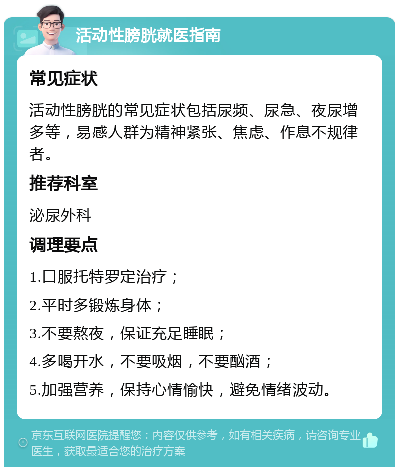 活动性膀胱就医指南 常见症状 活动性膀胱的常见症状包括尿频、尿急、夜尿增多等，易感人群为精神紧张、焦虑、作息不规律者。 推荐科室 泌尿外科 调理要点 1.口服托特罗定治疗； 2.平时多锻炼身体； 3.不要熬夜，保证充足睡眠； 4.多喝开水，不要吸烟，不要酗酒； 5.加强营养，保持心情愉快，避免情绪波动。