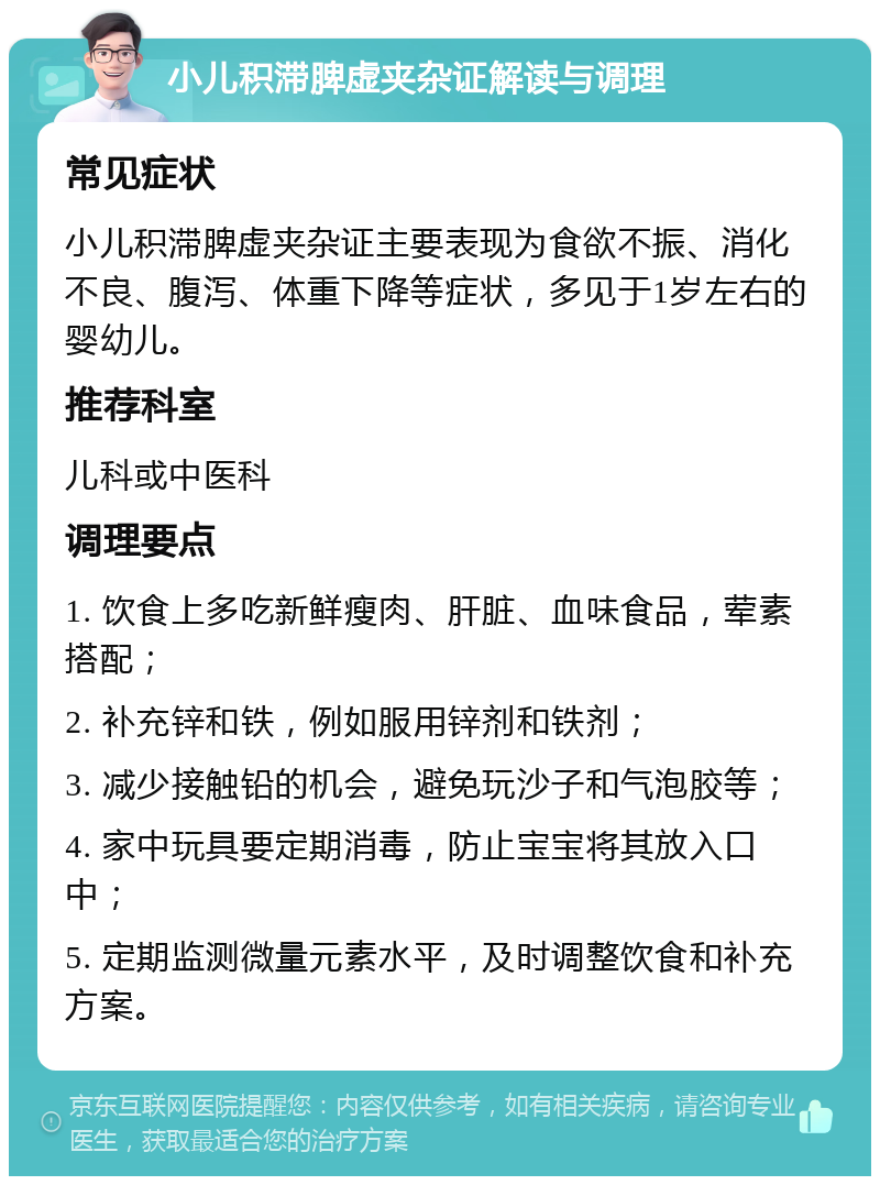 小儿积滞脾虚夹杂证解读与调理 常见症状 小儿积滞脾虚夹杂证主要表现为食欲不振、消化不良、腹泻、体重下降等症状，多见于1岁左右的婴幼儿。 推荐科室 儿科或中医科 调理要点 1. 饮食上多吃新鲜瘦肉、肝脏、血味食品，荤素搭配； 2. 补充锌和铁，例如服用锌剂和铁剂； 3. 减少接触铅的机会，避免玩沙子和气泡胶等； 4. 家中玩具要定期消毒，防止宝宝将其放入口中； 5. 定期监测微量元素水平，及时调整饮食和补充方案。