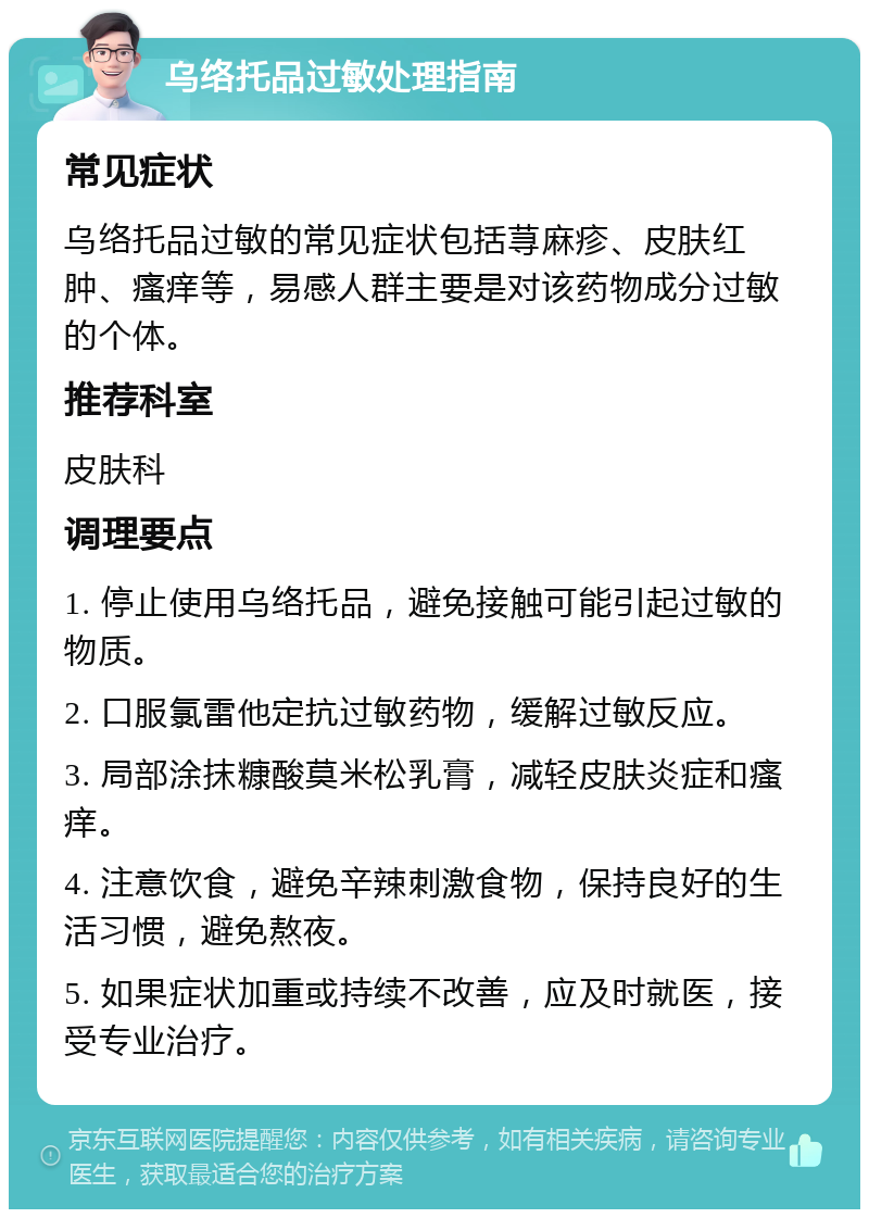 乌络托品过敏处理指南 常见症状 乌络托品过敏的常见症状包括荨麻疹、皮肤红肿、瘙痒等，易感人群主要是对该药物成分过敏的个体。 推荐科室 皮肤科 调理要点 1. 停止使用乌络托品，避免接触可能引起过敏的物质。 2. 口服氯雷他定抗过敏药物，缓解过敏反应。 3. 局部涂抹糠酸莫米松乳膏，减轻皮肤炎症和瘙痒。 4. 注意饮食，避免辛辣刺激食物，保持良好的生活习惯，避免熬夜。 5. 如果症状加重或持续不改善，应及时就医，接受专业治疗。