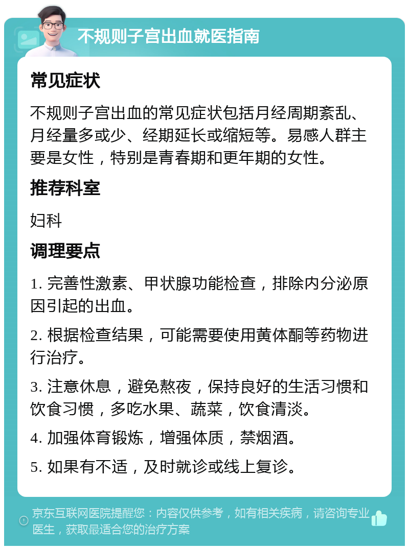 不规则子宫出血就医指南 常见症状 不规则子宫出血的常见症状包括月经周期紊乱、月经量多或少、经期延长或缩短等。易感人群主要是女性，特别是青春期和更年期的女性。 推荐科室 妇科 调理要点 1. 完善性激素、甲状腺功能检查，排除内分泌原因引起的出血。 2. 根据检查结果，可能需要使用黄体酮等药物进行治疗。 3. 注意休息，避免熬夜，保持良好的生活习惯和饮食习惯，多吃水果、蔬菜，饮食清淡。 4. 加强体育锻炼，增强体质，禁烟酒。 5. 如果有不适，及时就诊或线上复诊。