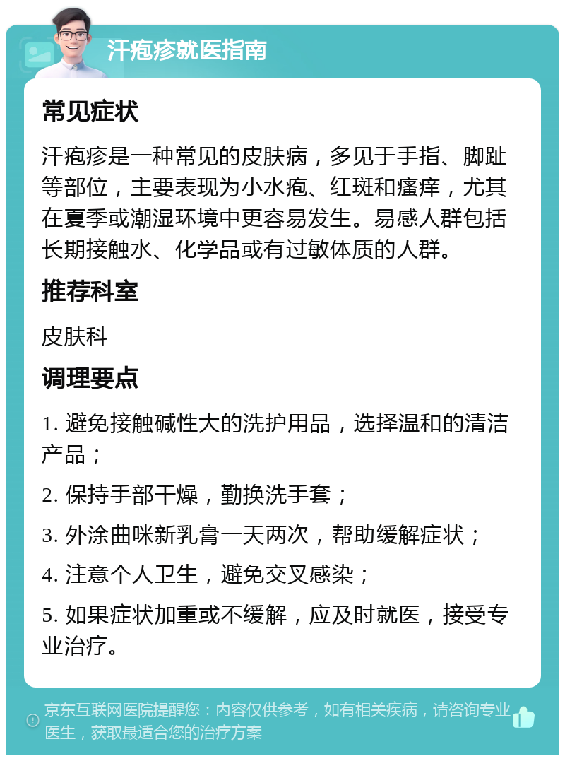 汗疱疹就医指南 常见症状 汗疱疹是一种常见的皮肤病，多见于手指、脚趾等部位，主要表现为小水疱、红斑和瘙痒，尤其在夏季或潮湿环境中更容易发生。易感人群包括长期接触水、化学品或有过敏体质的人群。 推荐科室 皮肤科 调理要点 1. 避免接触碱性大的洗护用品，选择温和的清洁产品； 2. 保持手部干燥，勤换洗手套； 3. 外涂曲咪新乳膏一天两次，帮助缓解症状； 4. 注意个人卫生，避免交叉感染； 5. 如果症状加重或不缓解，应及时就医，接受专业治疗。