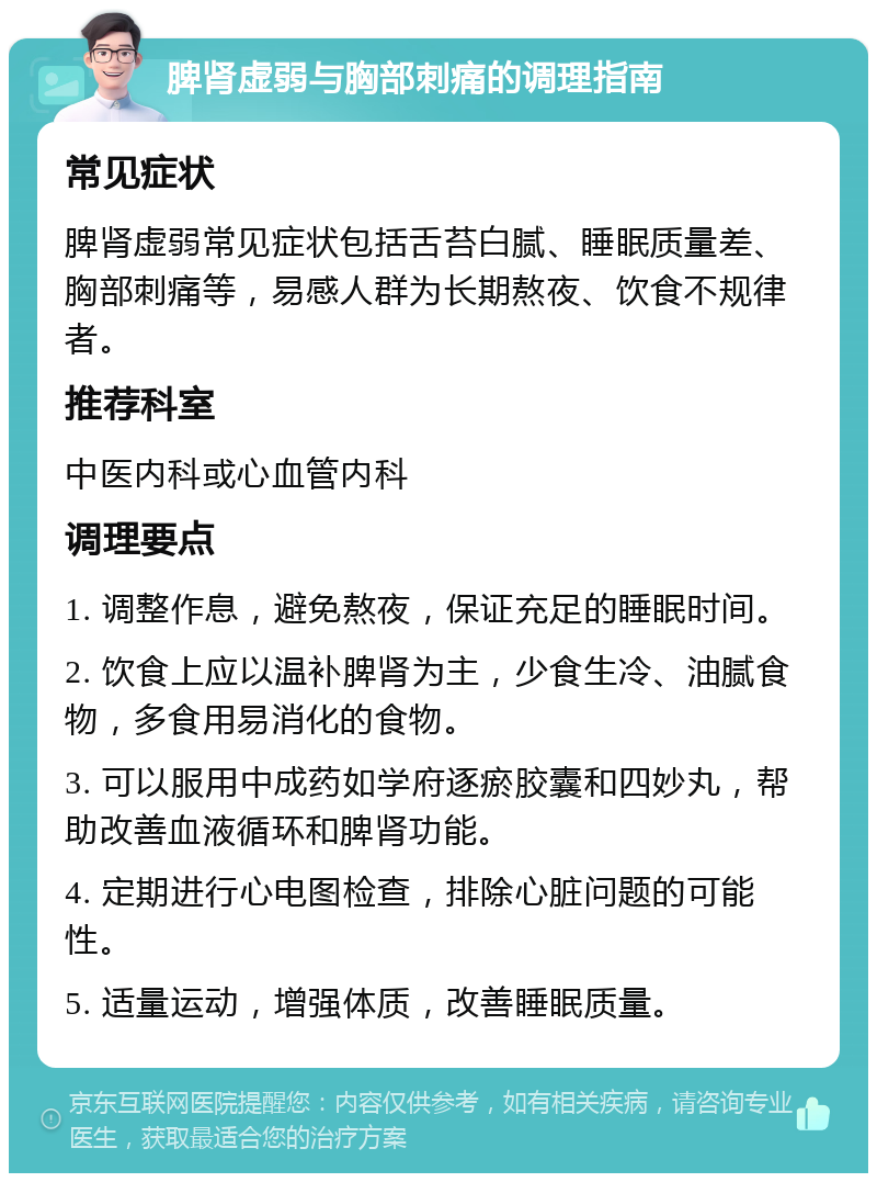 脾肾虚弱与胸部刺痛的调理指南 常见症状 脾肾虚弱常见症状包括舌苔白腻、睡眠质量差、胸部刺痛等，易感人群为长期熬夜、饮食不规律者。 推荐科室 中医内科或心血管内科 调理要点 1. 调整作息，避免熬夜，保证充足的睡眠时间。 2. 饮食上应以温补脾肾为主，少食生冷、油腻食物，多食用易消化的食物。 3. 可以服用中成药如学府逐瘀胶囊和四妙丸，帮助改善血液循环和脾肾功能。 4. 定期进行心电图检查，排除心脏问题的可能性。 5. 适量运动，增强体质，改善睡眠质量。