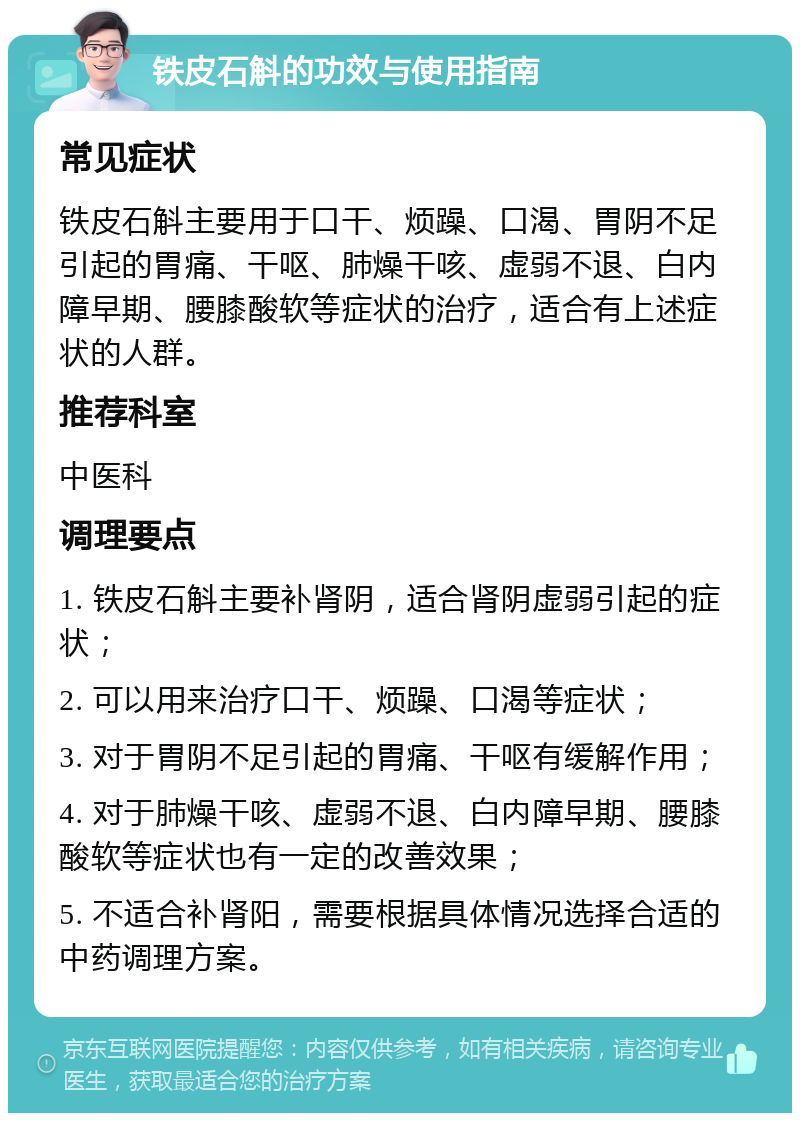 铁皮石斛的功效与使用指南 常见症状 铁皮石斛主要用于口干、烦躁、口渴、胃阴不足引起的胃痛、干呕、肺燥干咳、虚弱不退、白内障早期、腰膝酸软等症状的治疗，适合有上述症状的人群。 推荐科室 中医科 调理要点 1. 铁皮石斛主要补肾阴，适合肾阴虚弱引起的症状； 2. 可以用来治疗口干、烦躁、口渴等症状； 3. 对于胃阴不足引起的胃痛、干呕有缓解作用； 4. 对于肺燥干咳、虚弱不退、白内障早期、腰膝酸软等症状也有一定的改善效果； 5. 不适合补肾阳，需要根据具体情况选择合适的中药调理方案。