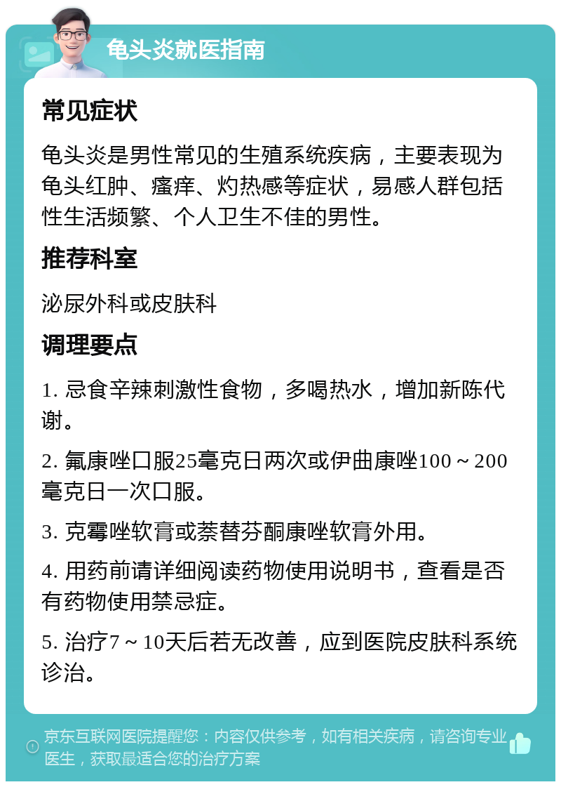 龟头炎就医指南 常见症状 龟头炎是男性常见的生殖系统疾病，主要表现为龟头红肿、瘙痒、灼热感等症状，易感人群包括性生活频繁、个人卫生不佳的男性。 推荐科室 泌尿外科或皮肤科 调理要点 1. 忌食辛辣刺激性食物，多喝热水，增加新陈代谢。 2. 氟康唑口服25毫克日两次或伊曲康唑100～200毫克日一次口服。 3. 克霉唑软膏或萘替芬酮康唑软膏外用。 4. 用药前请详细阅读药物使用说明书，查看是否有药物使用禁忌症。 5. 治疗7～10天后若无改善，应到医院皮肤科系统诊治。