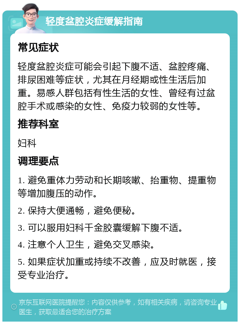 轻度盆腔炎症缓解指南 常见症状 轻度盆腔炎症可能会引起下腹不适、盆腔疼痛、排尿困难等症状，尤其在月经期或性生活后加重。易感人群包括有性生活的女性、曾经有过盆腔手术或感染的女性、免疫力较弱的女性等。 推荐科室 妇科 调理要点 1. 避免重体力劳动和长期咳嗽、抬重物、提重物等增加腹压的动作。 2. 保持大便通畅，避免便秘。 3. 可以服用妇科千金胶囊缓解下腹不适。 4. 注意个人卫生，避免交叉感染。 5. 如果症状加重或持续不改善，应及时就医，接受专业治疗。