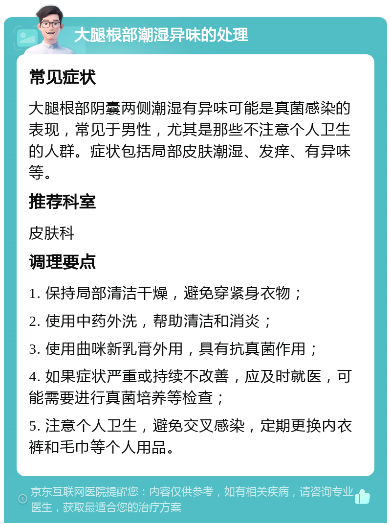 大腿根部潮湿异味的处理 常见症状 大腿根部阴囊两侧潮湿有异味可能是真菌感染的表现，常见于男性，尤其是那些不注意个人卫生的人群。症状包括局部皮肤潮湿、发痒、有异味等。 推荐科室 皮肤科 调理要点 1. 保持局部清洁干燥，避免穿紧身衣物； 2. 使用中药外洗，帮助清洁和消炎； 3. 使用曲咪新乳膏外用，具有抗真菌作用； 4. 如果症状严重或持续不改善，应及时就医，可能需要进行真菌培养等检查； 5. 注意个人卫生，避免交叉感染，定期更换内衣裤和毛巾等个人用品。