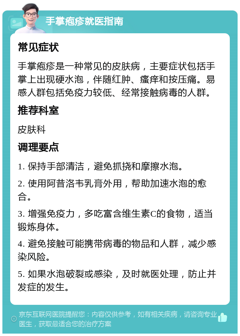 手掌疱疹就医指南 常见症状 手掌疱疹是一种常见的皮肤病，主要症状包括手掌上出现硬水泡，伴随红肿、瘙痒和按压痛。易感人群包括免疫力较低、经常接触病毒的人群。 推荐科室 皮肤科 调理要点 1. 保持手部清洁，避免抓挠和摩擦水泡。 2. 使用阿昔洛韦乳膏外用，帮助加速水泡的愈合。 3. 增强免疫力，多吃富含维生素C的食物，适当锻炼身体。 4. 避免接触可能携带病毒的物品和人群，减少感染风险。 5. 如果水泡破裂或感染，及时就医处理，防止并发症的发生。