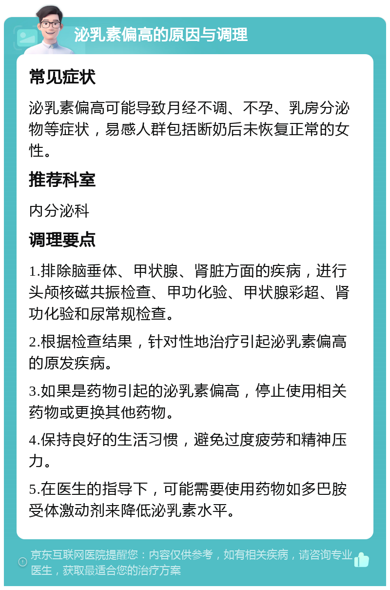 泌乳素偏高的原因与调理 常见症状 泌乳素偏高可能导致月经不调、不孕、乳房分泌物等症状，易感人群包括断奶后未恢复正常的女性。 推荐科室 内分泌科 调理要点 1.排除脑垂体、甲状腺、肾脏方面的疾病，进行头颅核磁共振检查、甲功化验、甲状腺彩超、肾功化验和尿常规检查。 2.根据检查结果，针对性地治疗引起泌乳素偏高的原发疾病。 3.如果是药物引起的泌乳素偏高，停止使用相关药物或更换其他药物。 4.保持良好的生活习惯，避免过度疲劳和精神压力。 5.在医生的指导下，可能需要使用药物如多巴胺受体激动剂来降低泌乳素水平。