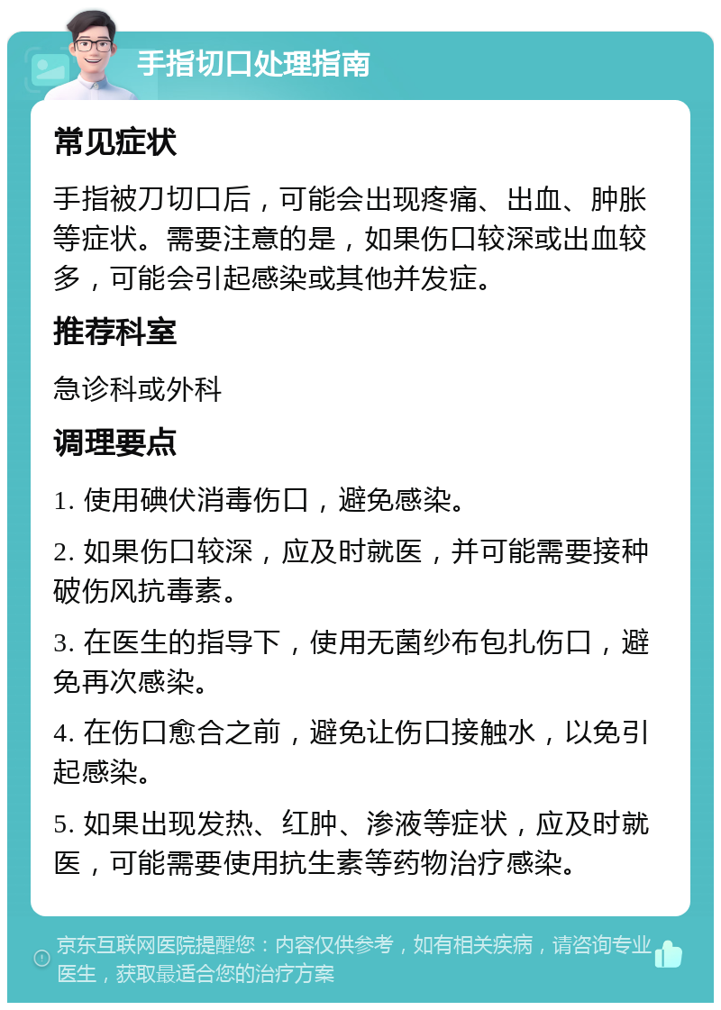 手指切口处理指南 常见症状 手指被刀切口后，可能会出现疼痛、出血、肿胀等症状。需要注意的是，如果伤口较深或出血较多，可能会引起感染或其他并发症。 推荐科室 急诊科或外科 调理要点 1. 使用碘伏消毒伤口，避免感染。 2. 如果伤口较深，应及时就医，并可能需要接种破伤风抗毒素。 3. 在医生的指导下，使用无菌纱布包扎伤口，避免再次感染。 4. 在伤口愈合之前，避免让伤口接触水，以免引起感染。 5. 如果出现发热、红肿、渗液等症状，应及时就医，可能需要使用抗生素等药物治疗感染。