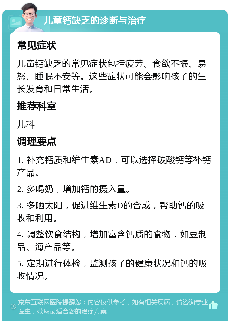 儿童钙缺乏的诊断与治疗 常见症状 儿童钙缺乏的常见症状包括疲劳、食欲不振、易怒、睡眠不安等。这些症状可能会影响孩子的生长发育和日常生活。 推荐科室 儿科 调理要点 1. 补充钙质和维生素AD，可以选择碳酸钙等补钙产品。 2. 多喝奶，增加钙的摄入量。 3. 多晒太阳，促进维生素D的合成，帮助钙的吸收和利用。 4. 调整饮食结构，增加富含钙质的食物，如豆制品、海产品等。 5. 定期进行体检，监测孩子的健康状况和钙的吸收情况。