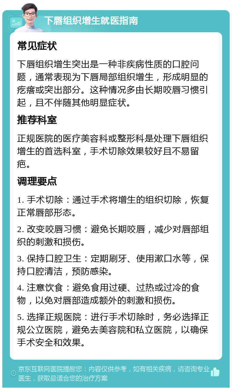 下唇组织增生就医指南 常见症状 下唇组织增生突出是一种非疾病性质的口腔问题，通常表现为下唇局部组织增生，形成明显的疙瘩或突出部分。这种情况多由长期咬唇习惯引起，且不伴随其他明显症状。 推荐科室 正规医院的医疗美容科或整形科是处理下唇组织增生的首选科室，手术切除效果较好且不易留疤。 调理要点 1. 手术切除：通过手术将增生的组织切除，恢复正常唇部形态。 2. 改变咬唇习惯：避免长期咬唇，减少对唇部组织的刺激和损伤。 3. 保持口腔卫生：定期刷牙、使用漱口水等，保持口腔清洁，预防感染。 4. 注意饮食：避免食用过硬、过热或过冷的食物，以免对唇部造成额外的刺激和损伤。 5. 选择正规医院：进行手术切除时，务必选择正规公立医院，避免去美容院和私立医院，以确保手术安全和效果。