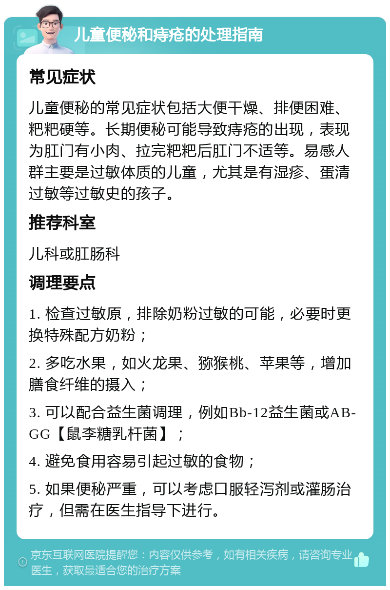 儿童便秘和痔疮的处理指南 常见症状 儿童便秘的常见症状包括大便干燥、排便困难、粑粑硬等。长期便秘可能导致痔疮的出现，表现为肛门有小肉、拉完粑粑后肛门不适等。易感人群主要是过敏体质的儿童，尤其是有湿疹、蛋清过敏等过敏史的孩子。 推荐科室 儿科或肛肠科 调理要点 1. 检查过敏原，排除奶粉过敏的可能，必要时更换特殊配方奶粉； 2. 多吃水果，如火龙果、猕猴桃、苹果等，增加膳食纤维的摄入； 3. 可以配合益生菌调理，例如Bb-12益生菌或AB-GG【鼠李糖乳杆菌】； 4. 避免食用容易引起过敏的食物； 5. 如果便秘严重，可以考虑口服轻泻剂或灌肠治疗，但需在医生指导下进行。