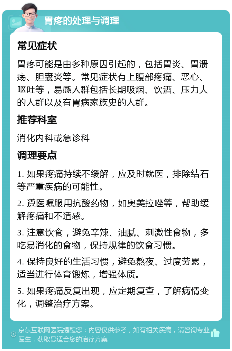 胃疼的处理与调理 常见症状 胃疼可能是由多种原因引起的，包括胃炎、胃溃疡、胆囊炎等。常见症状有上腹部疼痛、恶心、呕吐等，易感人群包括长期吸烟、饮酒、压力大的人群以及有胃病家族史的人群。 推荐科室 消化内科或急诊科 调理要点 1. 如果疼痛持续不缓解，应及时就医，排除结石等严重疾病的可能性。 2. 遵医嘱服用抗酸药物，如奥美拉唑等，帮助缓解疼痛和不适感。 3. 注意饮食，避免辛辣、油腻、刺激性食物，多吃易消化的食物，保持规律的饮食习惯。 4. 保持良好的生活习惯，避免熬夜、过度劳累，适当进行体育锻炼，增强体质。 5. 如果疼痛反复出现，应定期复查，了解病情变化，调整治疗方案。