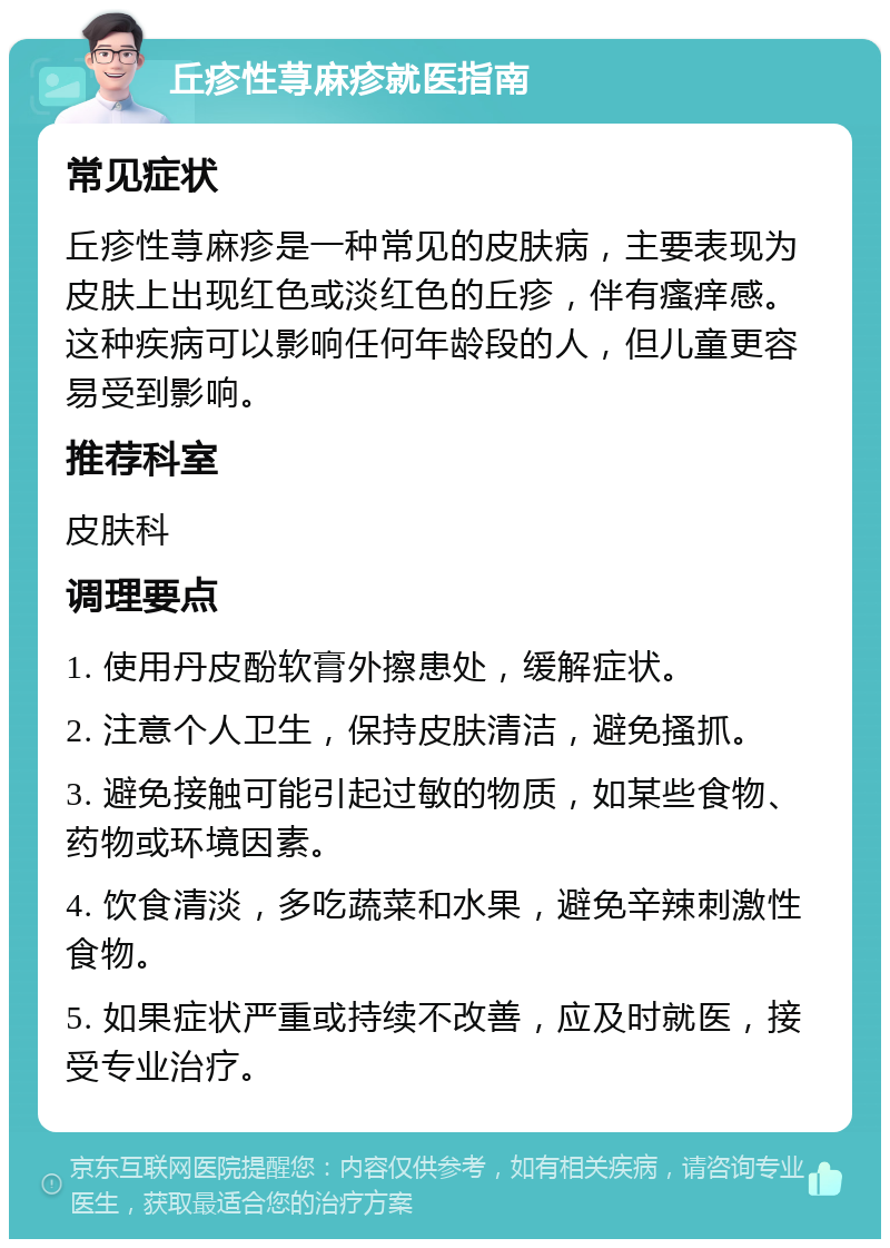 丘疹性荨麻疹就医指南 常见症状 丘疹性荨麻疹是一种常见的皮肤病，主要表现为皮肤上出现红色或淡红色的丘疹，伴有瘙痒感。这种疾病可以影响任何年龄段的人，但儿童更容易受到影响。 推荐科室 皮肤科 调理要点 1. 使用丹皮酚软膏外擦患处，缓解症状。 2. 注意个人卫生，保持皮肤清洁，避免搔抓。 3. 避免接触可能引起过敏的物质，如某些食物、药物或环境因素。 4. 饮食清淡，多吃蔬菜和水果，避免辛辣刺激性食物。 5. 如果症状严重或持续不改善，应及时就医，接受专业治疗。