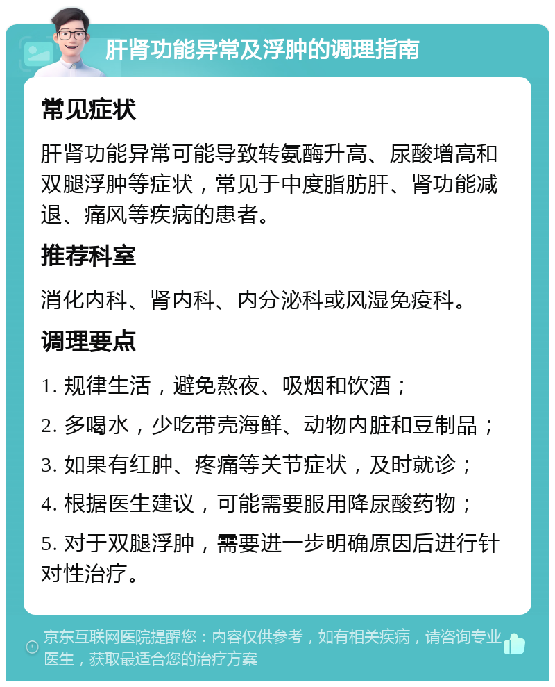 肝肾功能异常及浮肿的调理指南 常见症状 肝肾功能异常可能导致转氨酶升高、尿酸增高和双腿浮肿等症状，常见于中度脂肪肝、肾功能减退、痛风等疾病的患者。 推荐科室 消化内科、肾内科、内分泌科或风湿免疫科。 调理要点 1. 规律生活，避免熬夜、吸烟和饮酒； 2. 多喝水，少吃带壳海鲜、动物内脏和豆制品； 3. 如果有红肿、疼痛等关节症状，及时就诊； 4. 根据医生建议，可能需要服用降尿酸药物； 5. 对于双腿浮肿，需要进一步明确原因后进行针对性治疗。