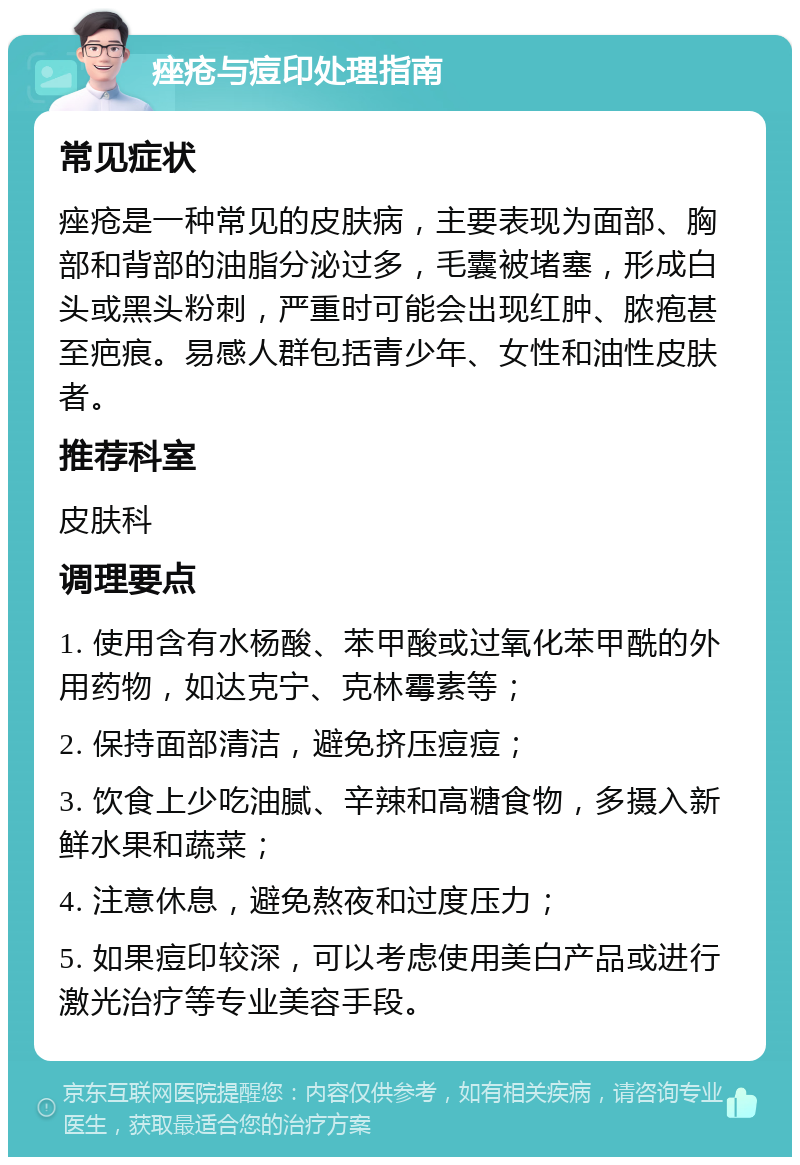 痤疮与痘印处理指南 常见症状 痤疮是一种常见的皮肤病，主要表现为面部、胸部和背部的油脂分泌过多，毛囊被堵塞，形成白头或黑头粉刺，严重时可能会出现红肿、脓疱甚至疤痕。易感人群包括青少年、女性和油性皮肤者。 推荐科室 皮肤科 调理要点 1. 使用含有水杨酸、苯甲酸或过氧化苯甲酰的外用药物，如达克宁、克林霉素等； 2. 保持面部清洁，避免挤压痘痘； 3. 饮食上少吃油腻、辛辣和高糖食物，多摄入新鲜水果和蔬菜； 4. 注意休息，避免熬夜和过度压力； 5. 如果痘印较深，可以考虑使用美白产品或进行激光治疗等专业美容手段。