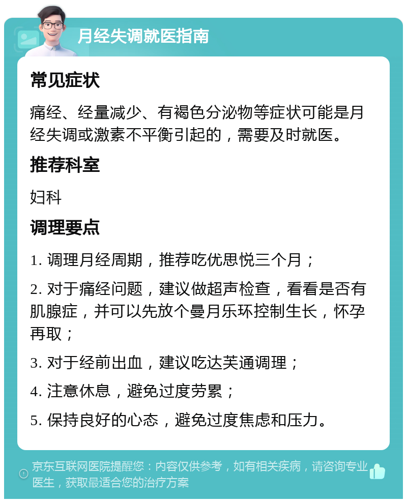 月经失调就医指南 常见症状 痛经、经量减少、有褐色分泌物等症状可能是月经失调或激素不平衡引起的，需要及时就医。 推荐科室 妇科 调理要点 1. 调理月经周期，推荐吃优思悦三个月； 2. 对于痛经问题，建议做超声检查，看看是否有肌腺症，并可以先放个曼月乐环控制生长，怀孕再取； 3. 对于经前出血，建议吃达芙通调理； 4. 注意休息，避免过度劳累； 5. 保持良好的心态，避免过度焦虑和压力。