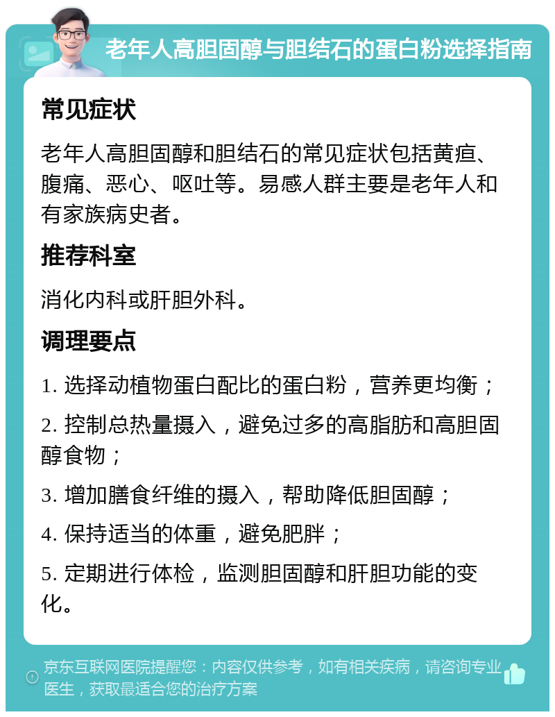 老年人高胆固醇与胆结石的蛋白粉选择指南 常见症状 老年人高胆固醇和胆结石的常见症状包括黄疸、腹痛、恶心、呕吐等。易感人群主要是老年人和有家族病史者。 推荐科室 消化内科或肝胆外科。 调理要点 1. 选择动植物蛋白配比的蛋白粉，营养更均衡； 2. 控制总热量摄入，避免过多的高脂肪和高胆固醇食物； 3. 增加膳食纤维的摄入，帮助降低胆固醇； 4. 保持适当的体重，避免肥胖； 5. 定期进行体检，监测胆固醇和肝胆功能的变化。