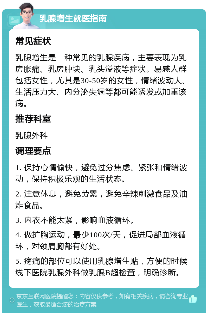 乳腺增生就医指南 常见症状 乳腺增生是一种常见的乳腺疾病，主要表现为乳房胀痛、乳房肿块、乳头溢液等症状。易感人群包括女性，尤其是30-50岁的女性，情绪波动大、生活压力大、内分泌失调等都可能诱发或加重该病。 推荐科室 乳腺外科 调理要点 1. 保持心情愉快，避免过分焦虑、紧张和情绪波动，保持积极乐观的生活状态。 2. 注意休息，避免劳累，避免辛辣刺激食品及油炸食品。 3. 内衣不能太紧，影响血液循环。 4. 做扩胸运动，最少100次/天，促进局部血液循环，对颈肩胸都有好处。 5. 疼痛的部位可以使用乳腺增生贴，方便的时候线下医院乳腺外科做乳腺B超检查，明确诊断。