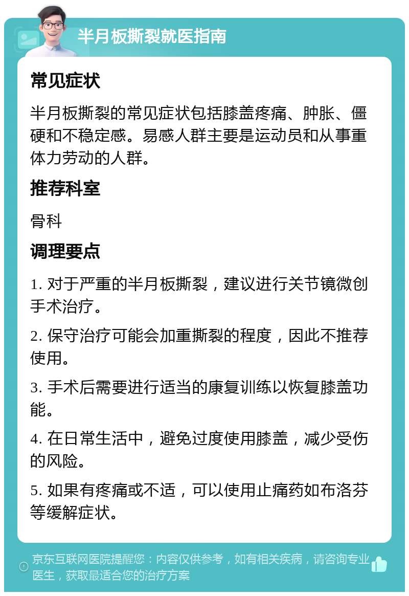 半月板撕裂就医指南 常见症状 半月板撕裂的常见症状包括膝盖疼痛、肿胀、僵硬和不稳定感。易感人群主要是运动员和从事重体力劳动的人群。 推荐科室 骨科 调理要点 1. 对于严重的半月板撕裂，建议进行关节镜微创手术治疗。 2. 保守治疗可能会加重撕裂的程度，因此不推荐使用。 3. 手术后需要进行适当的康复训练以恢复膝盖功能。 4. 在日常生活中，避免过度使用膝盖，减少受伤的风险。 5. 如果有疼痛或不适，可以使用止痛药如布洛芬等缓解症状。