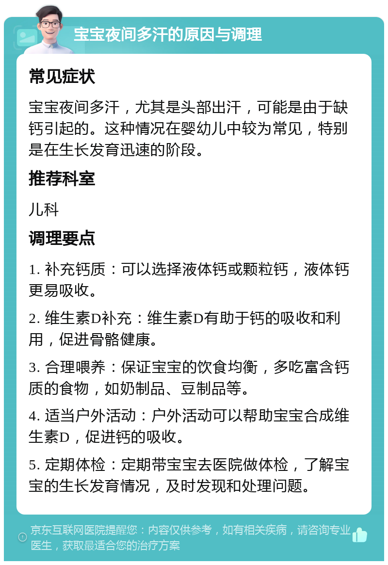 宝宝夜间多汗的原因与调理 常见症状 宝宝夜间多汗，尤其是头部出汗，可能是由于缺钙引起的。这种情况在婴幼儿中较为常见，特别是在生长发育迅速的阶段。 推荐科室 儿科 调理要点 1. 补充钙质：可以选择液体钙或颗粒钙，液体钙更易吸收。 2. 维生素D补充：维生素D有助于钙的吸收和利用，促进骨骼健康。 3. 合理喂养：保证宝宝的饮食均衡，多吃富含钙质的食物，如奶制品、豆制品等。 4. 适当户外活动：户外活动可以帮助宝宝合成维生素D，促进钙的吸收。 5. 定期体检：定期带宝宝去医院做体检，了解宝宝的生长发育情况，及时发现和处理问题。