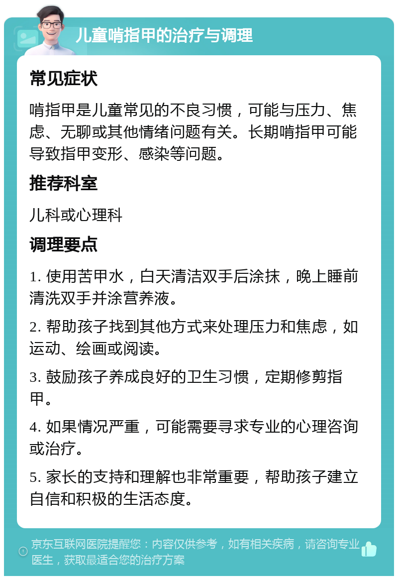 儿童啃指甲的治疗与调理 常见症状 啃指甲是儿童常见的不良习惯，可能与压力、焦虑、无聊或其他情绪问题有关。长期啃指甲可能导致指甲变形、感染等问题。 推荐科室 儿科或心理科 调理要点 1. 使用苦甲水，白天清洁双手后涂抹，晚上睡前清洗双手并涂营养液。 2. 帮助孩子找到其他方式来处理压力和焦虑，如运动、绘画或阅读。 3. 鼓励孩子养成良好的卫生习惯，定期修剪指甲。 4. 如果情况严重，可能需要寻求专业的心理咨询或治疗。 5. 家长的支持和理解也非常重要，帮助孩子建立自信和积极的生活态度。