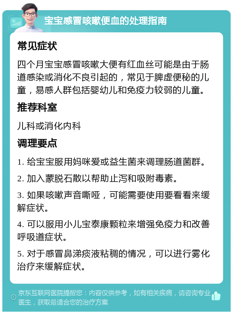 宝宝感冒咳嗽便血的处理指南 常见症状 四个月宝宝感冒咳嗽大便有红血丝可能是由于肠道感染或消化不良引起的，常见于脾虚便秘的儿童，易感人群包括婴幼儿和免疫力较弱的儿童。 推荐科室 儿科或消化内科 调理要点 1. 给宝宝服用妈咪爱或益生菌来调理肠道菌群。 2. 加入蒙脱石散以帮助止泻和吸附毒素。 3. 如果咳嗽声音嘶哑，可能需要使用要看看来缓解症状。 4. 可以服用小儿宝泰康颗粒来增强免疫力和改善呼吸道症状。 5. 对于感冒鼻涕痰液粘稠的情况，可以进行雾化治疗来缓解症状。