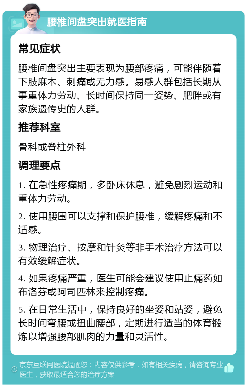 腰椎间盘突出就医指南 常见症状 腰椎间盘突出主要表现为腰部疼痛，可能伴随着下肢麻木、刺痛或无力感。易感人群包括长期从事重体力劳动、长时间保持同一姿势、肥胖或有家族遗传史的人群。 推荐科室 骨科或脊柱外科 调理要点 1. 在急性疼痛期，多卧床休息，避免剧烈运动和重体力劳动。 2. 使用腰围可以支撑和保护腰椎，缓解疼痛和不适感。 3. 物理治疗、按摩和针灸等非手术治疗方法可以有效缓解症状。 4. 如果疼痛严重，医生可能会建议使用止痛药如布洛芬或阿司匹林来控制疼痛。 5. 在日常生活中，保持良好的坐姿和站姿，避免长时间弯腰或扭曲腰部，定期进行适当的体育锻炼以增强腰部肌肉的力量和灵活性。