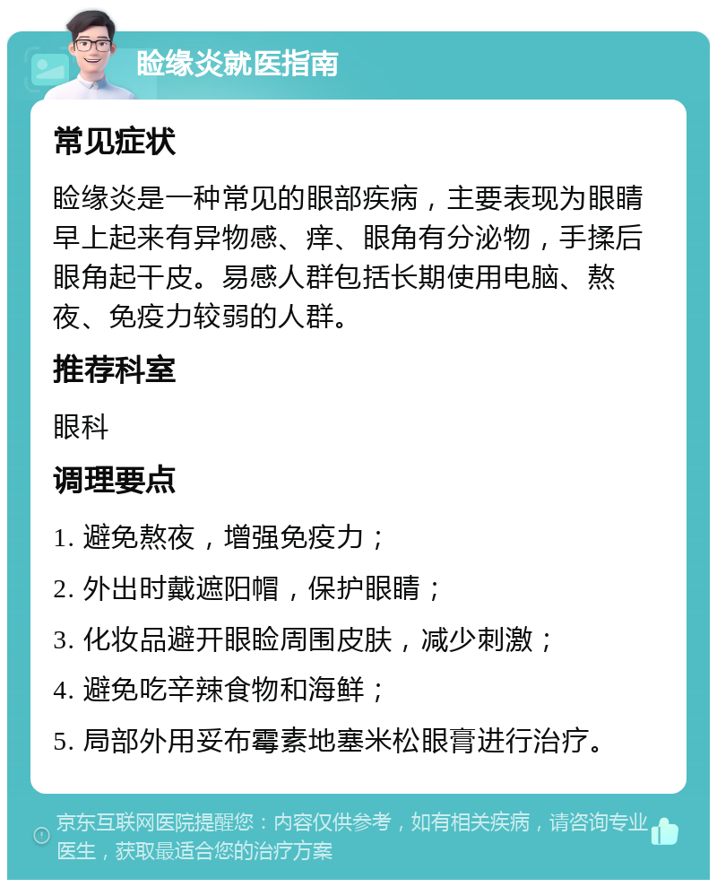 睑缘炎就医指南 常见症状 睑缘炎是一种常见的眼部疾病，主要表现为眼睛早上起来有异物感、痒、眼角有分泌物，手揉后眼角起干皮。易感人群包括长期使用电脑、熬夜、免疫力较弱的人群。 推荐科室 眼科 调理要点 1. 避免熬夜，增强免疫力； 2. 外出时戴遮阳帽，保护眼睛； 3. 化妆品避开眼睑周围皮肤，减少刺激； 4. 避免吃辛辣食物和海鲜； 5. 局部外用妥布霉素地塞米松眼膏进行治疗。