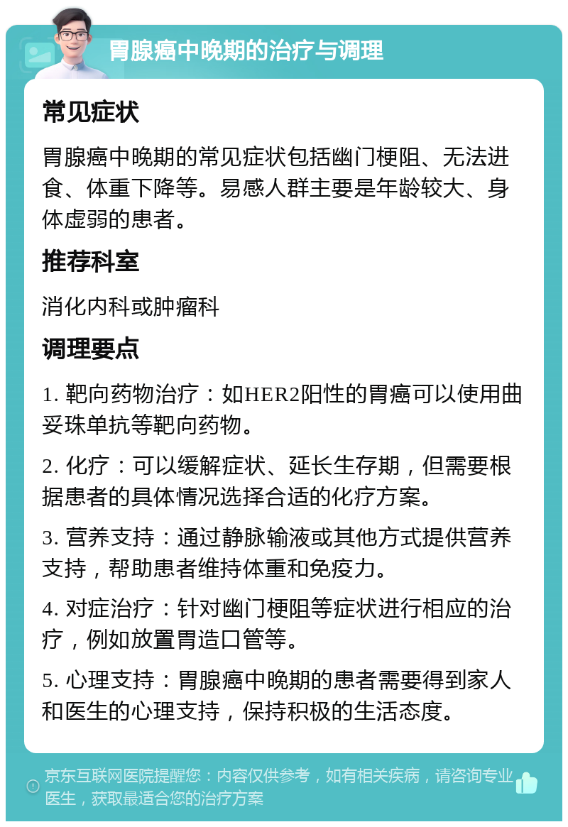 胃腺癌中晚期的治疗与调理 常见症状 胃腺癌中晚期的常见症状包括幽门梗阻、无法进食、体重下降等。易感人群主要是年龄较大、身体虚弱的患者。 推荐科室 消化内科或肿瘤科 调理要点 1. 靶向药物治疗：如HER2阳性的胃癌可以使用曲妥珠单抗等靶向药物。 2. 化疗：可以缓解症状、延长生存期，但需要根据患者的具体情况选择合适的化疗方案。 3. 营养支持：通过静脉输液或其他方式提供营养支持，帮助患者维持体重和免疫力。 4. 对症治疗：针对幽门梗阻等症状进行相应的治疗，例如放置胃造口管等。 5. 心理支持：胃腺癌中晚期的患者需要得到家人和医生的心理支持，保持积极的生活态度。