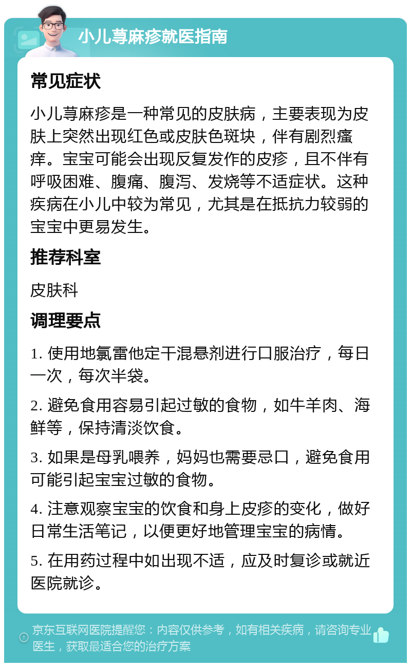 小儿荨麻疹就医指南 常见症状 小儿荨麻疹是一种常见的皮肤病，主要表现为皮肤上突然出现红色或皮肤色斑块，伴有剧烈瘙痒。宝宝可能会出现反复发作的皮疹，且不伴有呼吸困难、腹痛、腹泻、发烧等不适症状。这种疾病在小儿中较为常见，尤其是在抵抗力较弱的宝宝中更易发生。 推荐科室 皮肤科 调理要点 1. 使用地氯雷他定干混悬剂进行口服治疗，每日一次，每次半袋。 2. 避免食用容易引起过敏的食物，如牛羊肉、海鲜等，保持清淡饮食。 3. 如果是母乳喂养，妈妈也需要忌口，避免食用可能引起宝宝过敏的食物。 4. 注意观察宝宝的饮食和身上皮疹的变化，做好日常生活笔记，以便更好地管理宝宝的病情。 5. 在用药过程中如出现不适，应及时复诊或就近医院就诊。