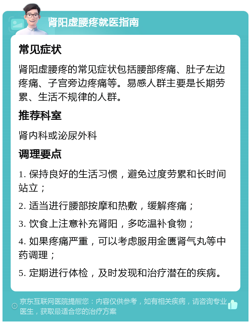 肾阳虚腰疼就医指南 常见症状 肾阳虚腰疼的常见症状包括腰部疼痛、肚子左边疼痛、子宫旁边疼痛等。易感人群主要是长期劳累、生活不规律的人群。 推荐科室 肾内科或泌尿外科 调理要点 1. 保持良好的生活习惯，避免过度劳累和长时间站立； 2. 适当进行腰部按摩和热敷，缓解疼痛； 3. 饮食上注意补充肾阳，多吃温补食物； 4. 如果疼痛严重，可以考虑服用金匮肾气丸等中药调理； 5. 定期进行体检，及时发现和治疗潜在的疾病。