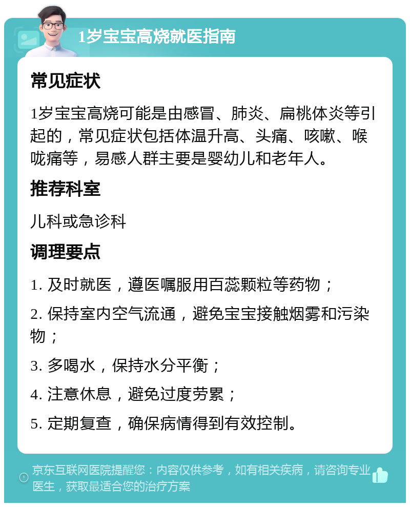 1岁宝宝高烧就医指南 常见症状 1岁宝宝高烧可能是由感冒、肺炎、扁桃体炎等引起的，常见症状包括体温升高、头痛、咳嗽、喉咙痛等，易感人群主要是婴幼儿和老年人。 推荐科室 儿科或急诊科 调理要点 1. 及时就医，遵医嘱服用百蕊颗粒等药物； 2. 保持室内空气流通，避免宝宝接触烟雾和污染物； 3. 多喝水，保持水分平衡； 4. 注意休息，避免过度劳累； 5. 定期复查，确保病情得到有效控制。