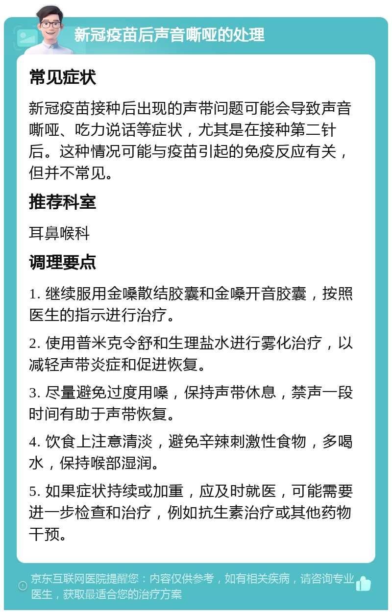 新冠疫苗后声音嘶哑的处理 常见症状 新冠疫苗接种后出现的声带问题可能会导致声音嘶哑、吃力说话等症状，尤其是在接种第二针后。这种情况可能与疫苗引起的免疫反应有关，但并不常见。 推荐科室 耳鼻喉科 调理要点 1. 继续服用金嗓散结胶囊和金嗓开音胶囊，按照医生的指示进行治疗。 2. 使用普米克令舒和生理盐水进行雾化治疗，以减轻声带炎症和促进恢复。 3. 尽量避免过度用嗓，保持声带休息，禁声一段时间有助于声带恢复。 4. 饮食上注意清淡，避免辛辣刺激性食物，多喝水，保持喉部湿润。 5. 如果症状持续或加重，应及时就医，可能需要进一步检查和治疗，例如抗生素治疗或其他药物干预。