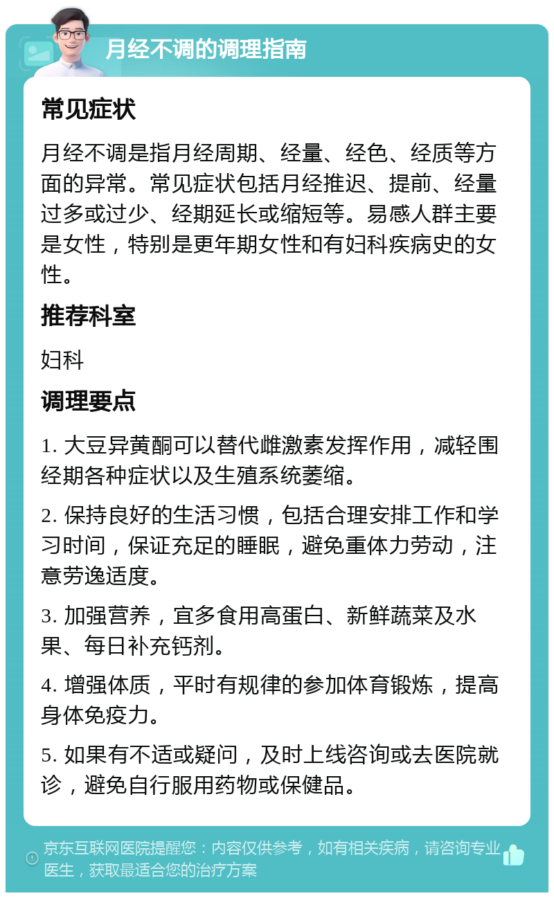 月经不调的调理指南 常见症状 月经不调是指月经周期、经量、经色、经质等方面的异常。常见症状包括月经推迟、提前、经量过多或过少、经期延长或缩短等。易感人群主要是女性，特别是更年期女性和有妇科疾病史的女性。 推荐科室 妇科 调理要点 1. 大豆异黄酮可以替代雌激素发挥作用，减轻围经期各种症状以及生殖系统萎缩。 2. 保持良好的生活习惯，包括合理安排工作和学习时间，保证充足的睡眠，避免重体力劳动，注意劳逸适度。 3. 加强营养，宜多食用高蛋白、新鲜蔬菜及水果、每日补充钙剂。 4. 增强体质，平时有规律的参加体育锻炼，提高身体免疫力。 5. 如果有不适或疑问，及时上线咨询或去医院就诊，避免自行服用药物或保健品。